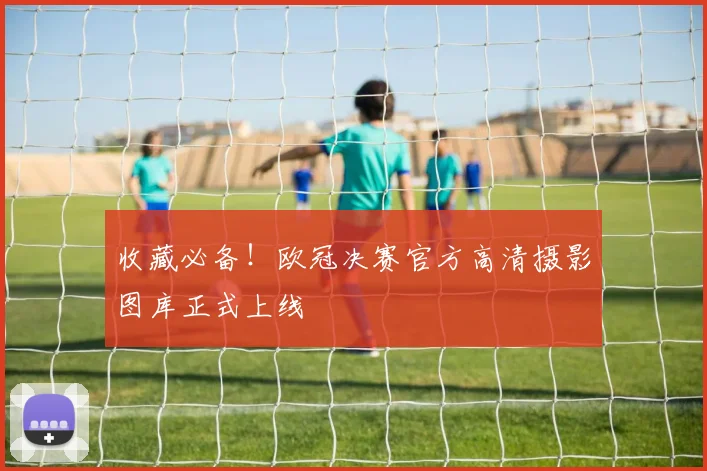 收藏必备！欧冠决赛官方高清摄影图库正式上线