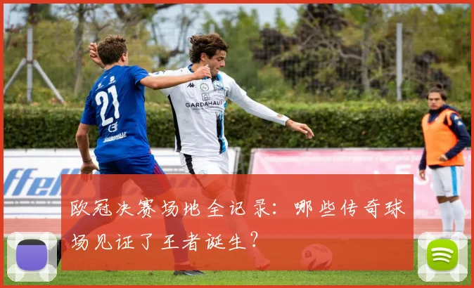 欧冠决赛场地全记录：哪些传奇球场见证了王者诞生？